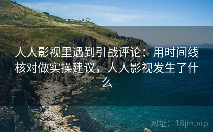 人人影视里遇到引战评论：用时间线核对做实操建议，人人影视发生了什么
