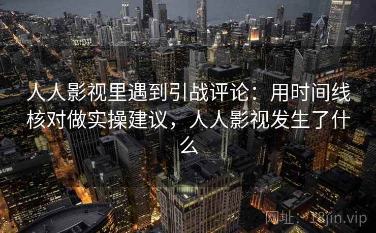 人人影视里遇到引战评论：用时间线核对做实操建议，人人影视发生了什么