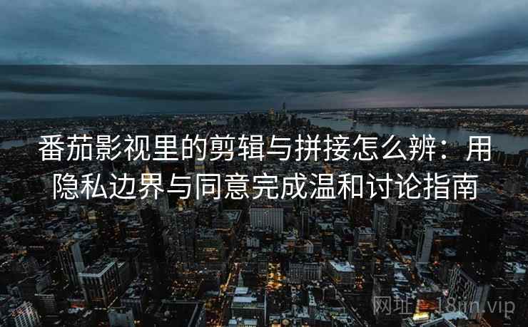 番茄影视里的剪辑与拼接怎么辨：用隐私边界与同意完成温和讨论指南