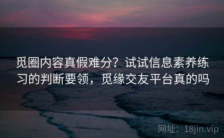 觅圈内容真假难分？试试信息素养练习的判断要领，觅缘交友平台真的吗