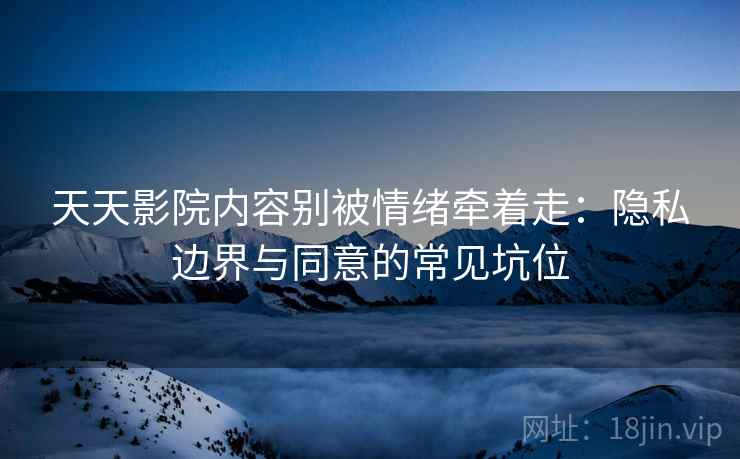 天天影院内容别被情绪牵着走：隐私边界与同意的常见坑位