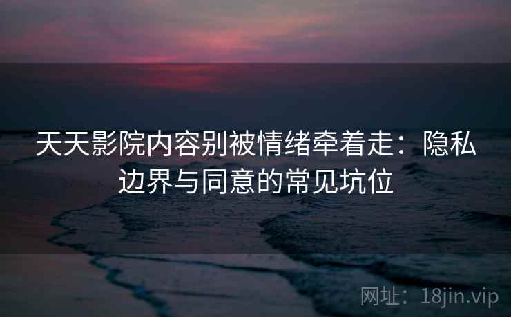 天天影院内容别被情绪牵着走：隐私边界与同意的常见坑位