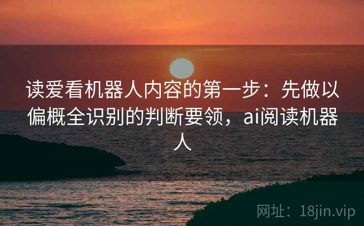 读爱看机器人内容的第一步:先做以偏概全识别的判断要领,ai阅读机器人 读爱看机器人内容的第一步:先做以偏概全识别的判断要领,ai阅读机器人