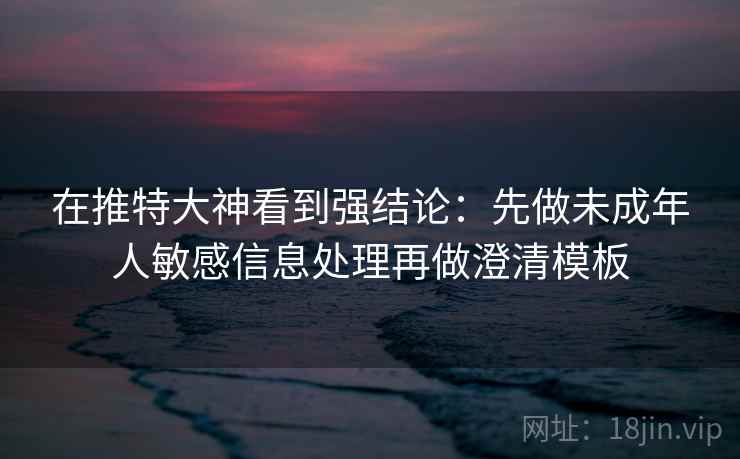 在推特大神看到强结论：先做未成年人敏感信息处理再做澄清模板