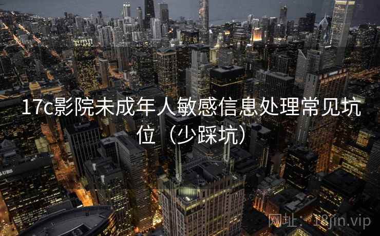 17c影院未成年人敏感信息处理常见坑位（少踩坑）