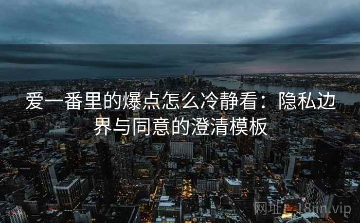 爱一番里的爆点怎么冷静看：隐私边界与同意的澄清模板
