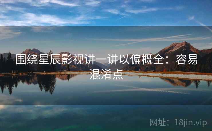 围绕星辰影视讲一讲以偏概全：容易混淆点