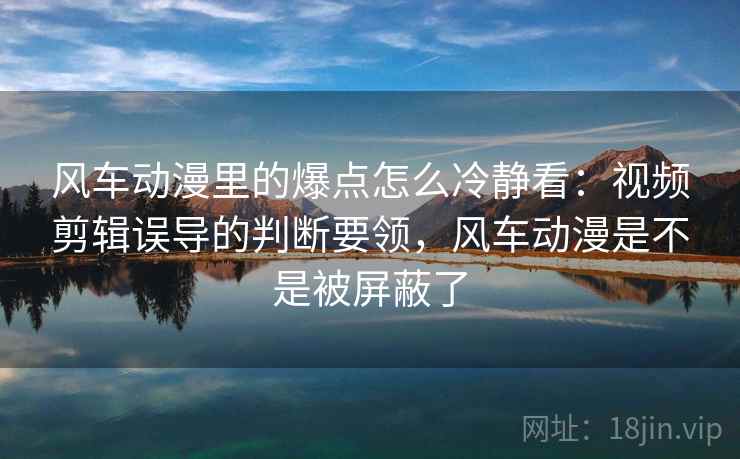 风车动漫里的爆点怎么冷静看：视频剪辑误导的判断要领，风车动漫是不是被屏蔽了