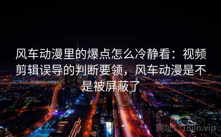 风车动漫里的爆点怎么冷静看：视频剪辑误导的判断要领，风车动漫是不是被屏蔽了