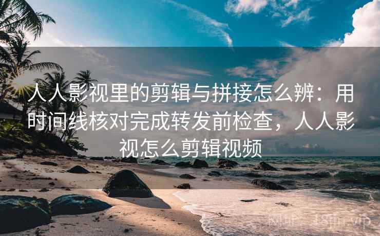 人人影视里的剪辑与拼接怎么辨：用时间线核对完成转发前检查，人人影视怎么剪辑视频