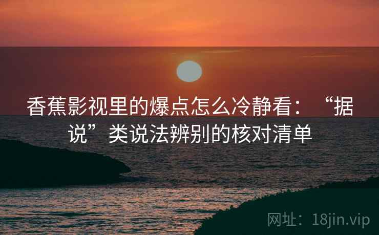 香蕉影视里的爆点怎么冷静看：“据说”类说法辨别的核对清单