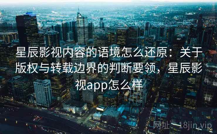 星辰影视内容的语境怎么还原：关于版权与转载边界的判断要领，星辰影视app怎么样