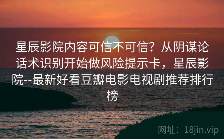 星辰影院内容可信不可信？从阴谋论话术识别开始做风险提示卡，星辰影院--最新好看豆瓣电影电视剧推荐排行榜