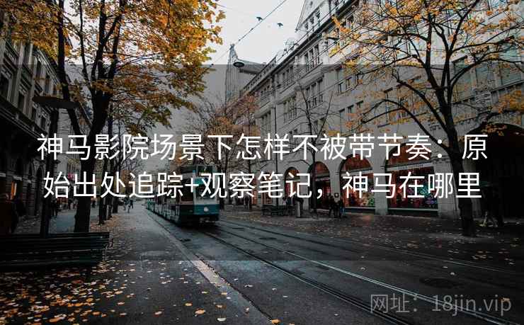 神马影院场景下怎样不被带节奏：原始出处追踪+观察笔记，神马在哪里