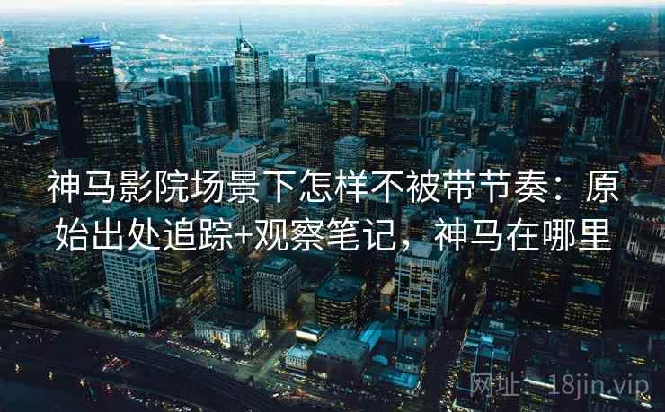 神马影院场景下怎样不被带节奏：原始出处追踪+观察笔记，神马在哪里