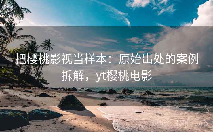 把樱桃影视当样本：原始出处的案例拆解，yt樱桃电影