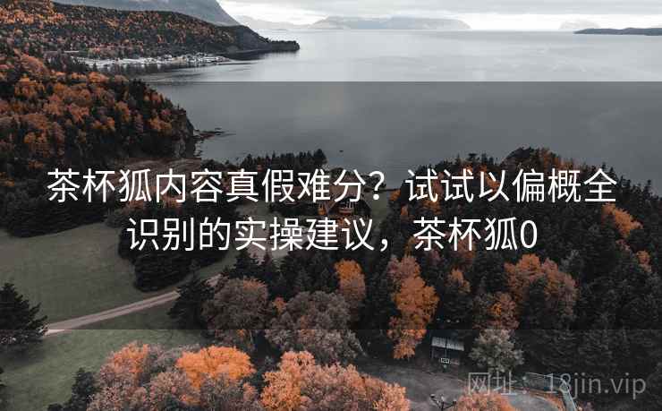 茶杯狐内容真假难分？试试以偏概全识别的实操建议，茶杯狐0