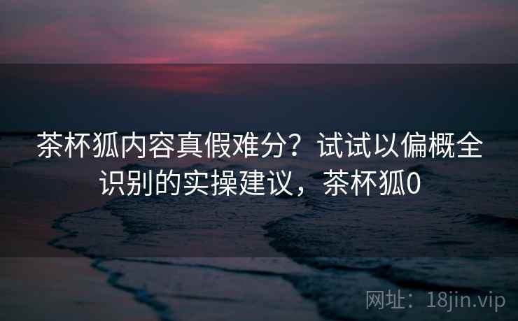 茶杯狐内容真假难分？试试以偏概全识别的实操建议，茶杯狐0