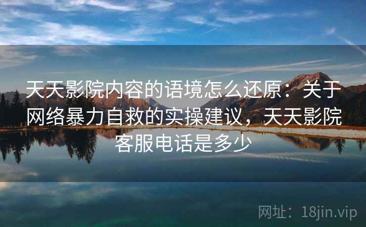 天天影院内容的语境怎么还原：关于网络暴力自救的实操建议，天天影院客服电话是多少