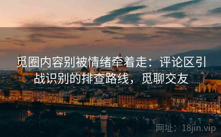 觅圈内容别被情绪牵着走：评论区引战识别的排查路线，觅聊交友