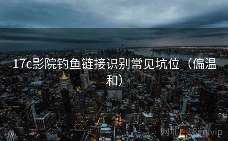 17c影院钓鱼链接识别常见坑位（偏温和）