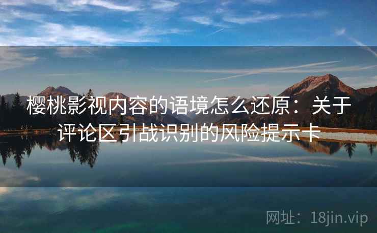 樱桃影视内容的语境怎么还原：关于评论区引战识别的风险提示卡