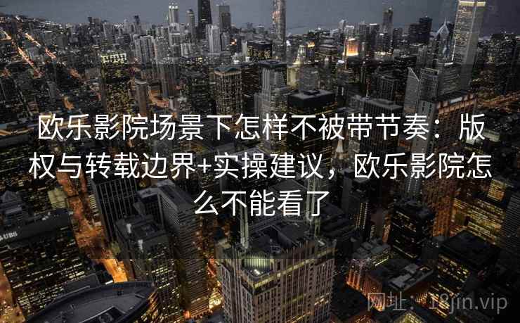 欧乐影院场景下怎样不被带节奏：版权与转载边界+实操建议，欧乐影院怎么不能看了