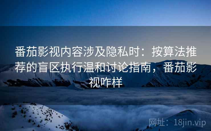 番茄影视内容涉及隐私时：按算法推荐的盲区执行温和讨论指南，番茄影视咋样