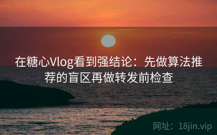 在糖心Vlog看到强结论：先做算法推荐的盲区再做转发前检查