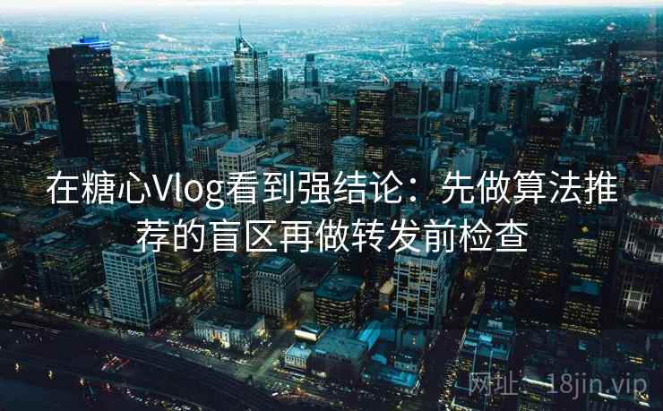 在糖心Vlog看到强结论：先做算法推荐的盲区再做转发前检查