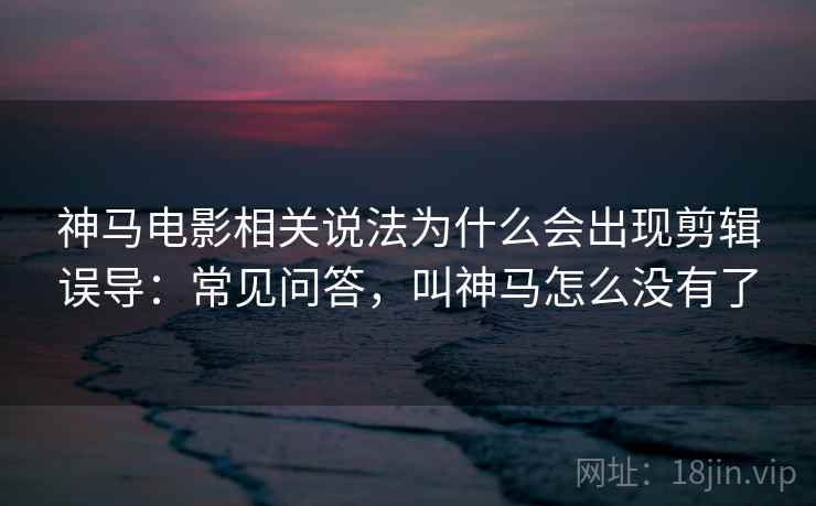 神马电影相关说法为什么会出现剪辑误导：常见问答，叫神马怎么没有了