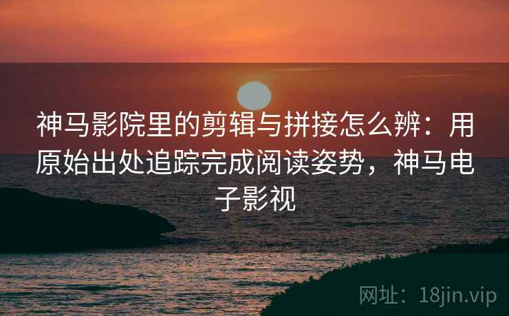 神马影院里的剪辑与拼接怎么辨：用原始出处追踪完成阅读姿势，神马电子影视