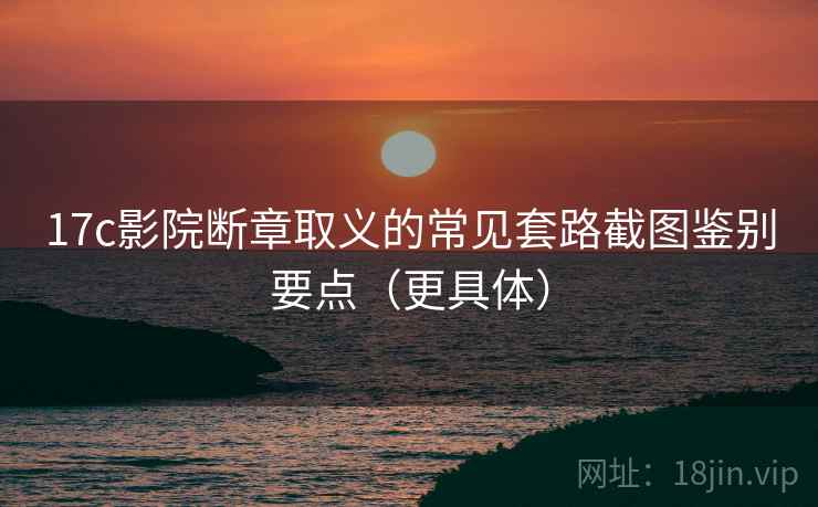 17c影院断章取义的常见套路截图鉴别要点（更具体）