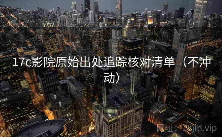 17c影院原始出处追踪核对清单（不冲动）