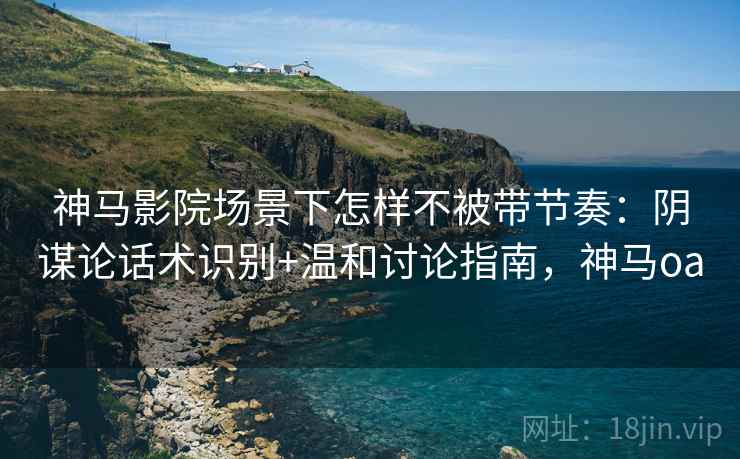 神马影院场景下怎样不被带节奏：阴谋论话术识别+温和讨论指南，神马oa