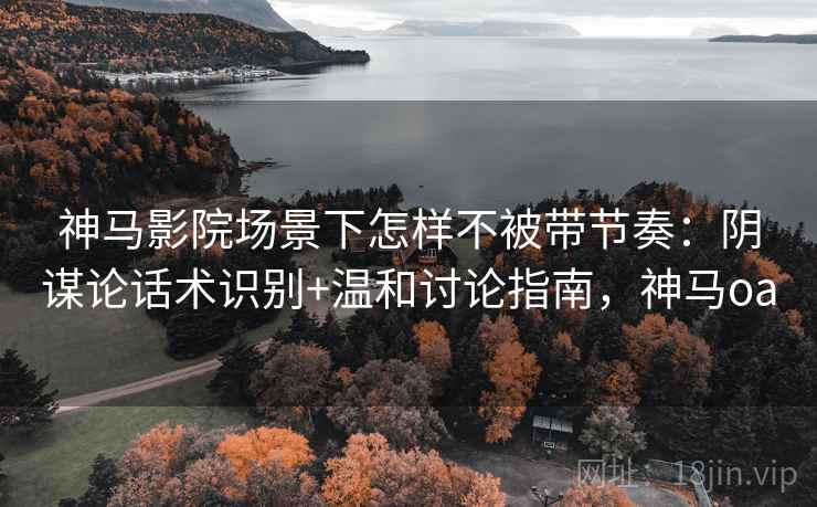 神马影院场景下怎样不被带节奏：阴谋论话术识别+温和讨论指南，神马oa