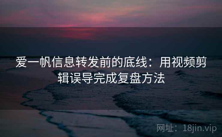 爱一帆信息转发前的底线：用视频剪辑误导完成复盘方法