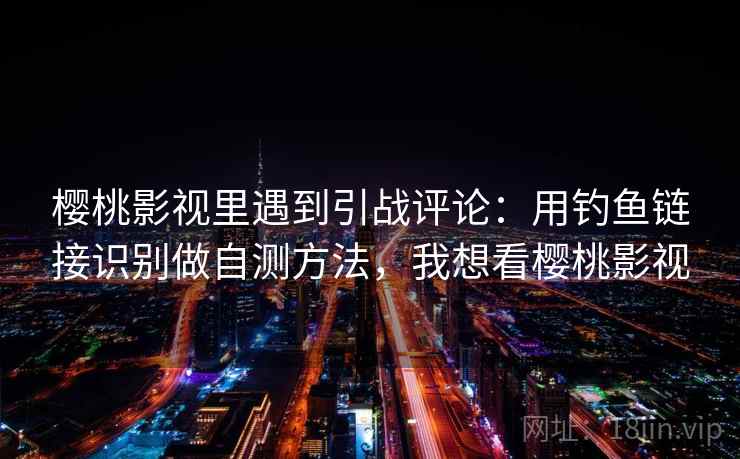 樱桃影视里遇到引战评论：用钓鱼链接识别做自测方法，我想看樱桃影视