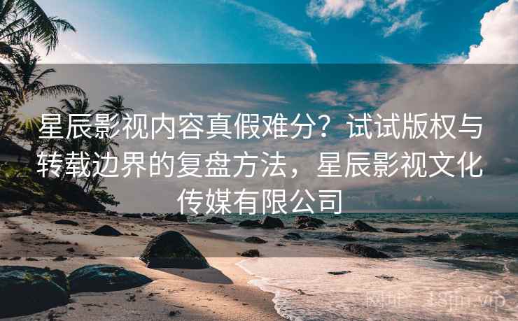 星辰影视内容真假难分?试试版权与转载边界的复盘方法,星辰影视文化传媒有限公司 星辰影视内容真假难分?试试版权与转载边界的复盘方法,星辰影视文化传媒有限公司