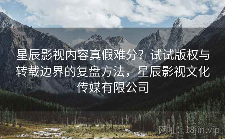 星辰影视内容真假难分？试试版权与转载边界的复盘方法，星辰影视文化传媒有限公司